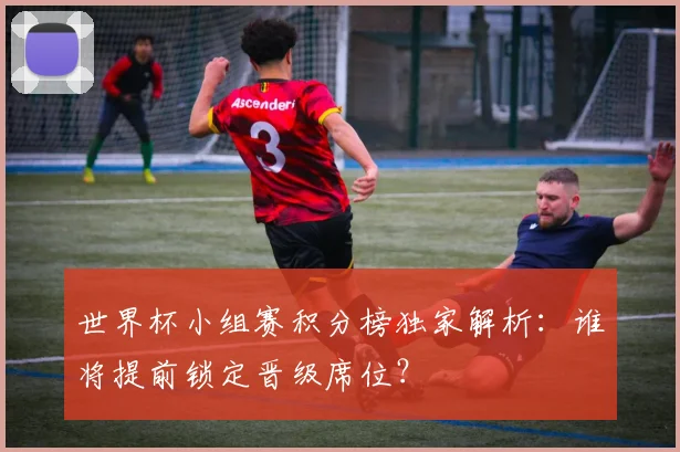 世界杯小组赛积分榜独家解析：谁将提前锁定晋级席位？