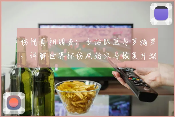 伤情真相调查:专访队医与罗梅罗,详解世界杯伤病始末与恢复计划
