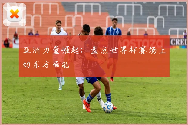亚洲力量崛起:盘点世界杯赛场上的东方面孔