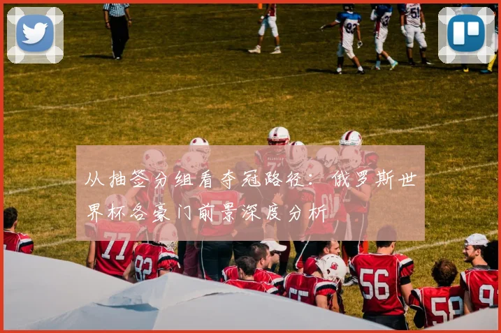 从抽签分组看夺冠路径：俄罗斯世界杯各豪门前景深度分析