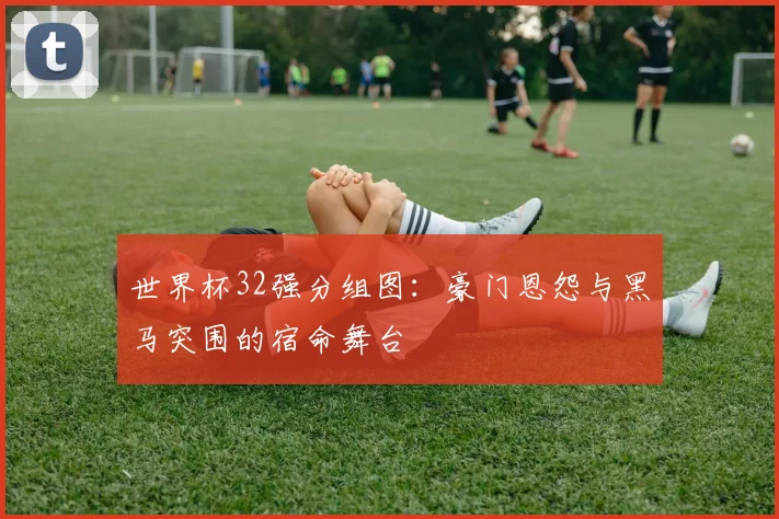 世界杯32强分组图：豪门恩怨与黑马突围的宿命舞台
