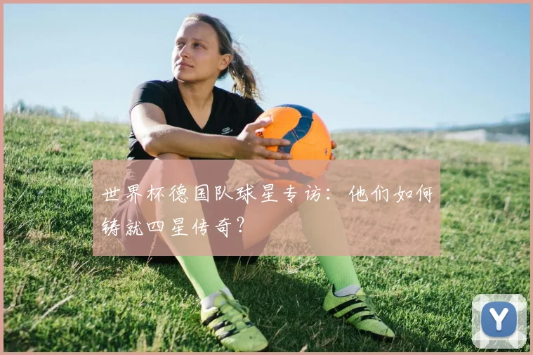 世界杯德国队球星专访:他们如何铸就四星传奇?