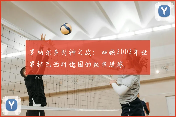 罗纳尔多封神之战:回顾2002年世界杯巴西对德国的经典进球