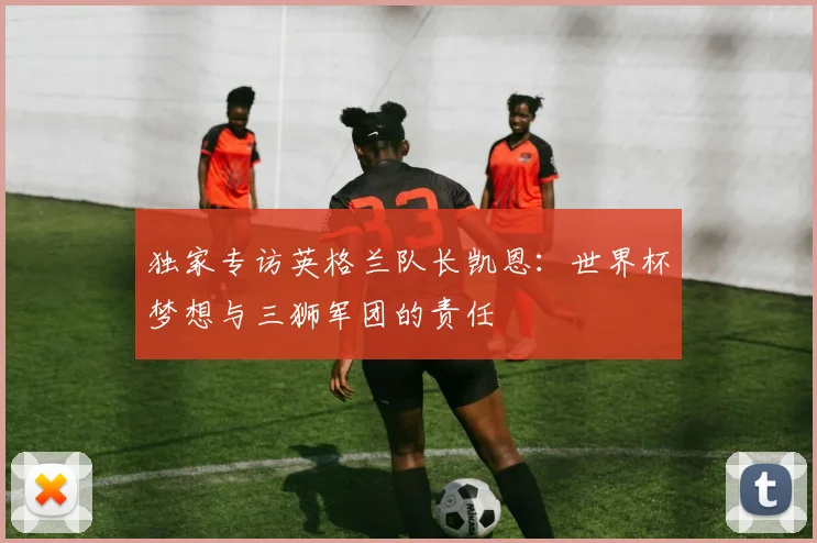 独家专访英格兰队长凯恩:世界杯梦想与三狮军团的责任